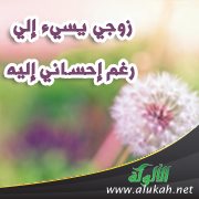 زوجي يسيء إلي رغم إحساني إليه